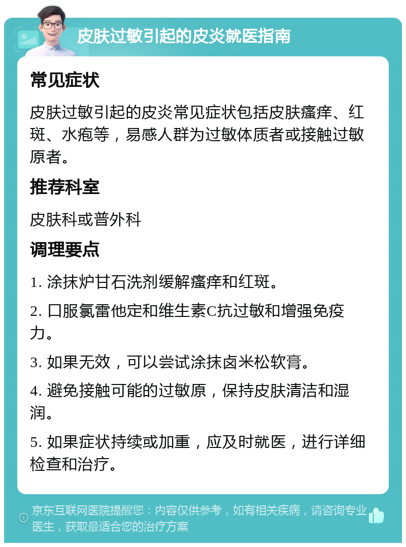 皮肤过敏引起的皮炎就医指南 常见症状 皮肤过敏引起的皮炎常见症状包括皮肤瘙痒、红斑、水疱等，易感人群为过敏体质者或接触过敏原者。 推荐科室 皮肤科或普外科 调理要点 1. 涂抹炉甘石洗剂缓解瘙痒和红斑。 2. 口服氯雷他定和维生素C抗过敏和增强免疫力。 3. 如果无效，可以尝试涂抹卤米松软膏。 4. 避免接触可能的过敏原，保持皮肤清洁和湿润。 5. 如果症状持续或加重，应及时就医，进行详细检查和治疗。