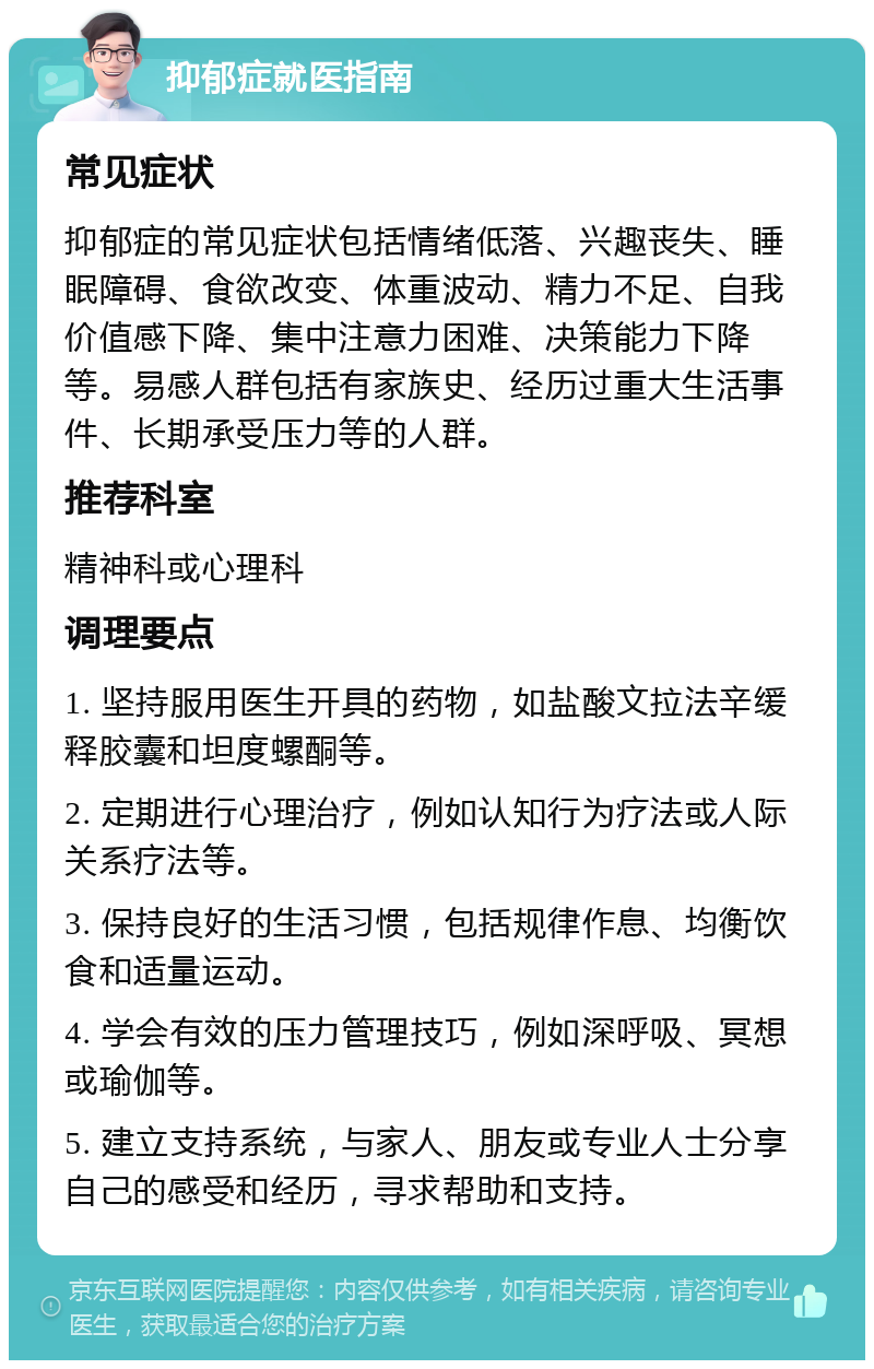 抑郁症就医指南 常见症状 抑郁症的常见症状包括情绪低落、兴趣丧失、睡眠障碍、食欲改变、体重波动、精力不足、自我价值感下降、集中注意力困难、决策能力下降等。易感人群包括有家族史、经历过重大生活事件、长期承受压力等的人群。 推荐科室 精神科或心理科 调理要点 1. 坚持服用医生开具的药物，如盐酸文拉法辛缓释胶囊和坦度螺酮等。 2. 定期进行心理治疗，例如认知行为疗法或人际关系疗法等。 3. 保持良好的生活习惯，包括规律作息、均衡饮食和适量运动。 4. 学会有效的压力管理技巧，例如深呼吸、冥想或瑜伽等。 5. 建立支持系统，与家人、朋友或专业人士分享自己的感受和经历，寻求帮助和支持。