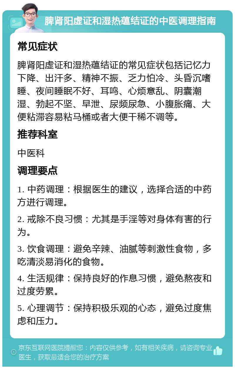 脾肾阳虚证和湿热蕴结证的中医调理指南 常见症状 脾肾阳虚证和湿热蕴结证的常见症状包括记忆力下降、出汗多、精神不振、乏力怕冷、头昏沉嗜睡、夜间睡眠不好、耳鸣、心烦意乱、阴囊潮湿、勃起不坚、早泄、尿频尿急、小腹胀痛、大便粘滞容易粘马桶或者大便干稀不调等。 推荐科室 中医科 调理要点 1. 中药调理：根据医生的建议，选择合适的中药方进行调理。 2. 戒除不良习惯：尤其是手淫等对身体有害的行为。 3. 饮食调理：避免辛辣、油腻等刺激性食物，多吃清淡易消化的食物。 4. 生活规律：保持良好的作息习惯，避免熬夜和过度劳累。 5. 心理调节：保持积极乐观的心态，避免过度焦虑和压力。