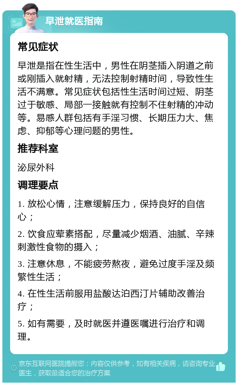 早泄就医指南 常见症状 早泄是指在性生活中，男性在阴茎插入阴道之前或刚插入就射精，无法控制射精时间，导致性生活不满意。常见症状包括性生活时间过短、阴茎过于敏感、局部一接触就有控制不住射精的冲动等。易感人群包括有手淫习惯、长期压力大、焦虑、抑郁等心理问题的男性。 推荐科室 泌尿外科 调理要点 1. 放松心情，注意缓解压力，保持良好的自信心； 2. 饮食应荤素搭配，尽量减少烟酒、油腻、辛辣刺激性食物的摄入； 3. 注意休息，不能疲劳熬夜，避免过度手淫及频繁性生活； 4. 在性生活前服用盐酸达泊西汀片辅助改善治疗； 5. 如有需要，及时就医并遵医嘱进行治疗和调理。