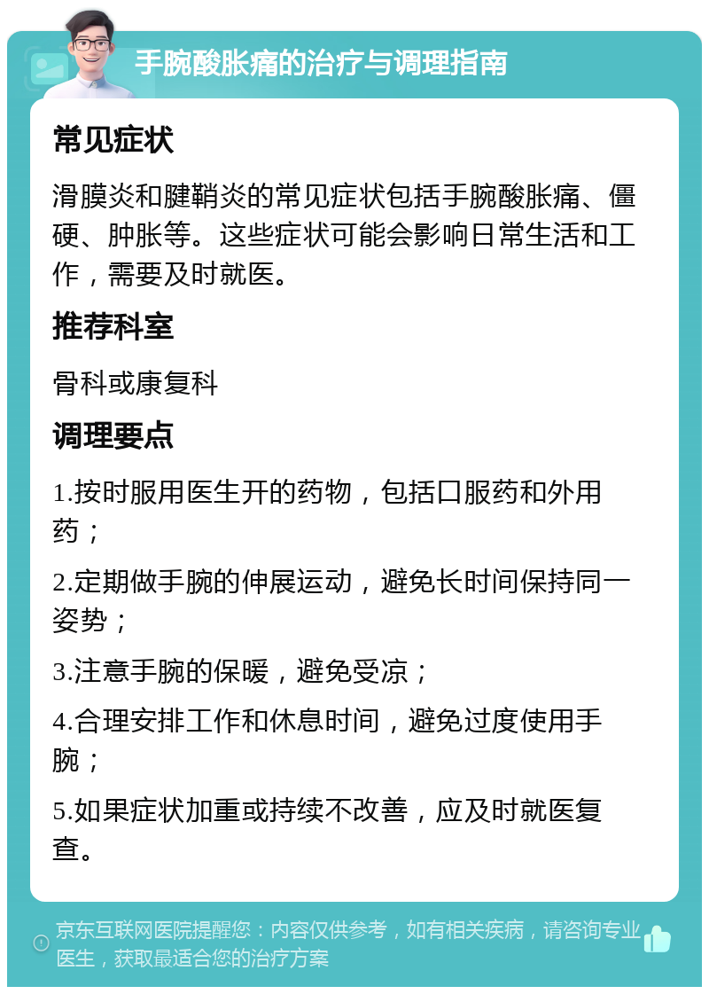 手腕酸胀痛的治疗与调理指南 常见症状 滑膜炎和腱鞘炎的常见症状包括手腕酸胀痛、僵硬、肿胀等。这些症状可能会影响日常生活和工作，需要及时就医。 推荐科室 骨科或康复科 调理要点 1.按时服用医生开的药物，包括口服药和外用药； 2.定期做手腕的伸展运动，避免长时间保持同一姿势； 3.注意手腕的保暖，避免受凉； 4.合理安排工作和休息时间，避免过度使用手腕； 5.如果症状加重或持续不改善，应及时就医复查。