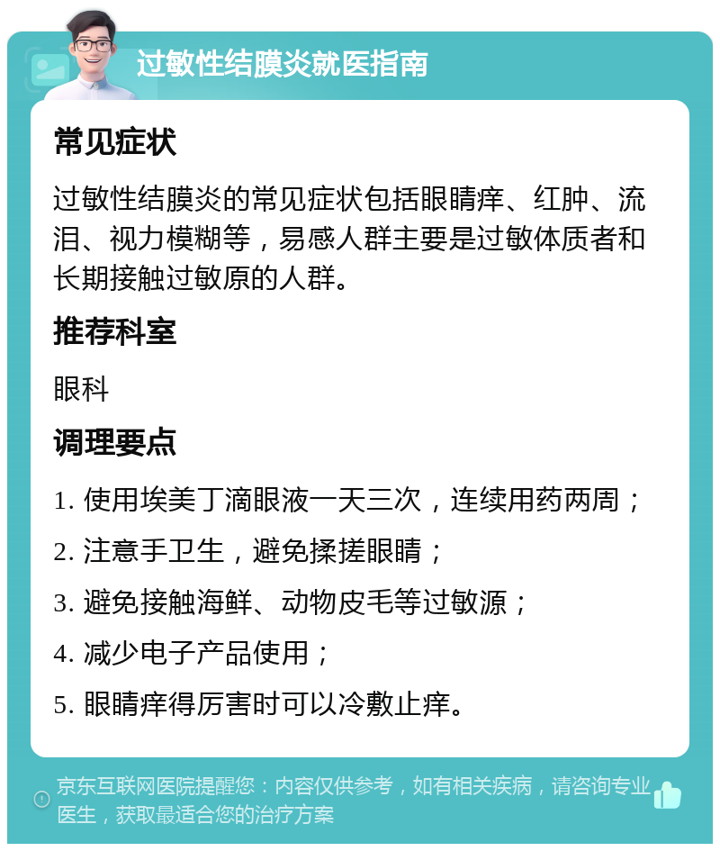 过敏性结膜炎就医指南 常见症状 过敏性结膜炎的常见症状包括眼睛痒、红肿、流泪、视力模糊等，易感人群主要是过敏体质者和长期接触过敏原的人群。 推荐科室 眼科 调理要点 1. 使用埃美丁滴眼液一天三次，连续用药两周； 2. 注意手卫生，避免揉搓眼睛； 3. 避免接触海鲜、动物皮毛等过敏源； 4. 减少电子产品使用； 5. 眼睛痒得厉害时可以冷敷止痒。