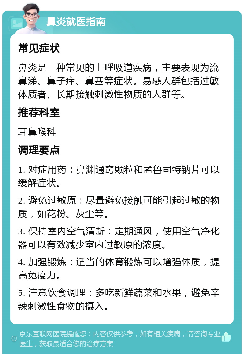 鼻炎就医指南 常见症状 鼻炎是一种常见的上呼吸道疾病，主要表现为流鼻涕、鼻子痒、鼻塞等症状。易感人群包括过敏体质者、长期接触刺激性物质的人群等。 推荐科室 耳鼻喉科 调理要点 1. 对症用药：鼻渊通窍颗粒和孟鲁司特钠片可以缓解症状。 2. 避免过敏原：尽量避免接触可能引起过敏的物质，如花粉、灰尘等。 3. 保持室内空气清新：定期通风，使用空气净化器可以有效减少室内过敏原的浓度。 4. 加强锻炼：适当的体育锻炼可以增强体质，提高免疫力。 5. 注意饮食调理：多吃新鲜蔬菜和水果，避免辛辣刺激性食物的摄入。