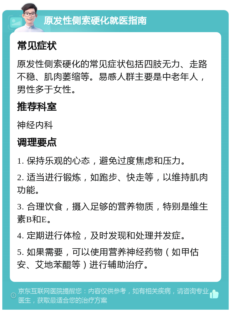 原发性侧索硬化就医指南 常见症状 原发性侧索硬化的常见症状包括四肢无力、走路不稳、肌肉萎缩等。易感人群主要是中老年人，男性多于女性。 推荐科室 神经内科 调理要点 1. 保持乐观的心态，避免过度焦虑和压力。 2. 适当进行锻炼，如跑步、快走等，以维持肌肉功能。 3. 合理饮食，摄入足够的营养物质，特别是维生素B和E。 4. 定期进行体检，及时发现和处理并发症。 5. 如果需要，可以使用营养神经药物（如甲估安、艾地苯醌等）进行辅助治疗。