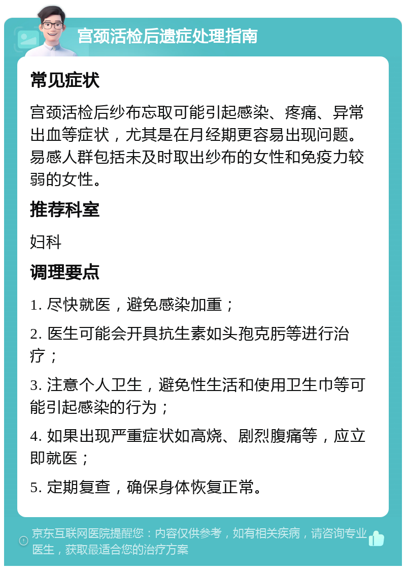 宫颈活检后遗症处理指南 常见症状 宫颈活检后纱布忘取可能引起感染、疼痛、异常出血等症状，尤其是在月经期更容易出现问题。易感人群包括未及时取出纱布的女性和免疫力较弱的女性。 推荐科室 妇科 调理要点 1. 尽快就医，避免感染加重； 2. 医生可能会开具抗生素如头孢克肟等进行治疗； 3. 注意个人卫生，避免性生活和使用卫生巾等可能引起感染的行为； 4. 如果出现严重症状如高烧、剧烈腹痛等，应立即就医； 5. 定期复查，确保身体恢复正常。