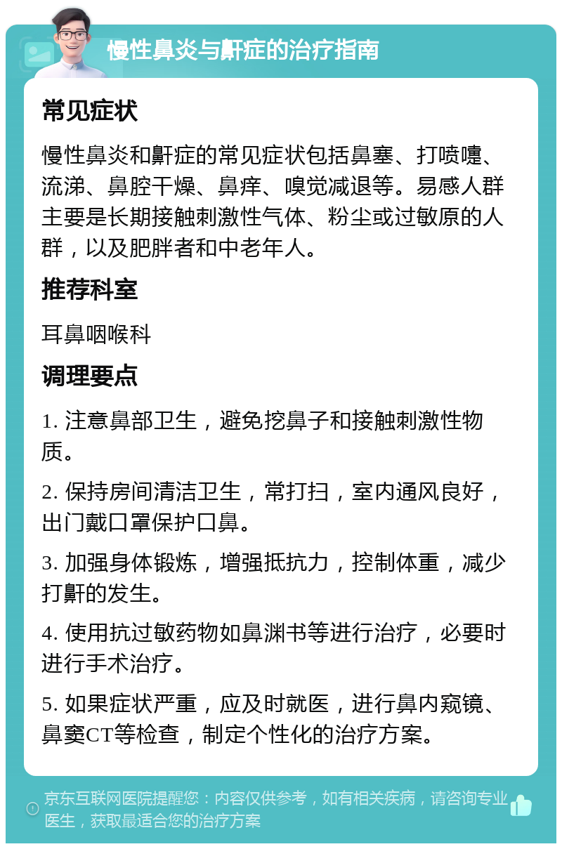 慢性鼻炎与鼾症的治疗指南 常见症状 慢性鼻炎和鼾症的常见症状包括鼻塞、打喷嚏、流涕、鼻腔干燥、鼻痒、嗅觉减退等。易感人群主要是长期接触刺激性气体、粉尘或过敏原的人群，以及肥胖者和中老年人。 推荐科室 耳鼻咽喉科 调理要点 1. 注意鼻部卫生，避免挖鼻子和接触刺激性物质。 2. 保持房间清洁卫生，常打扫，室内通风良好，出门戴口罩保护口鼻。 3. 加强身体锻炼，增强抵抗力，控制体重，减少打鼾的发生。 4. 使用抗过敏药物如鼻渊书等进行治疗，必要时进行手术治疗。 5. 如果症状严重，应及时就医，进行鼻内窥镜、鼻窦CT等检查，制定个性化的治疗方案。