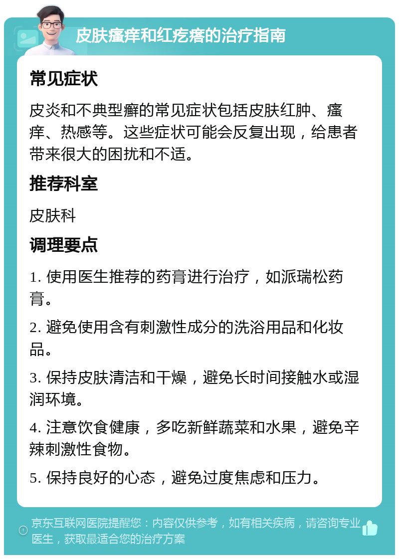 皮肤瘙痒和红疙瘩的治疗指南 常见症状 皮炎和不典型癣的常见症状包括皮肤红肿、瘙痒、热感等。这些症状可能会反复出现，给患者带来很大的困扰和不适。 推荐科室 皮肤科 调理要点 1. 使用医生推荐的药膏进行治疗，如派瑞松药膏。 2. 避免使用含有刺激性成分的洗浴用品和化妆品。 3. 保持皮肤清洁和干燥，避免长时间接触水或湿润环境。 4. 注意饮食健康，多吃新鲜蔬菜和水果，避免辛辣刺激性食物。 5. 保持良好的心态，避免过度焦虑和压力。