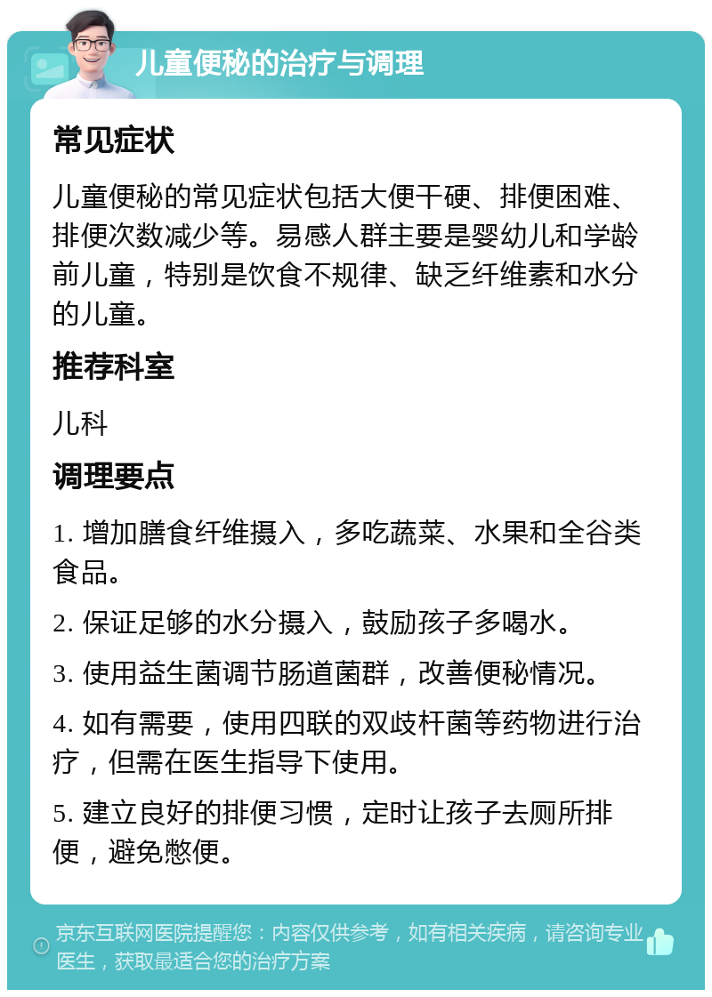 儿童便秘的治疗与调理 常见症状 儿童便秘的常见症状包括大便干硬、排便困难、排便次数减少等。易感人群主要是婴幼儿和学龄前儿童，特别是饮食不规律、缺乏纤维素和水分的儿童。 推荐科室 儿科 调理要点 1. 增加膳食纤维摄入，多吃蔬菜、水果和全谷类食品。 2. 保证足够的水分摄入，鼓励孩子多喝水。 3. 使用益生菌调节肠道菌群，改善便秘情况。 4. 如有需要，使用四联的双歧杆菌等药物进行治疗，但需在医生指导下使用。 5. 建立良好的排便习惯，定时让孩子去厕所排便，避免憋便。