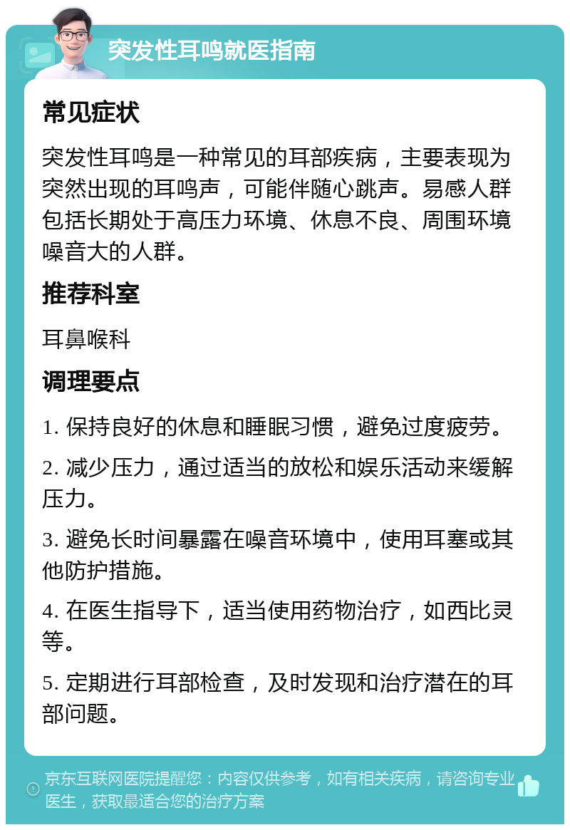 突发性耳鸣就医指南 常见症状 突发性耳鸣是一种常见的耳部疾病，主要表现为突然出现的耳鸣声，可能伴随心跳声。易感人群包括长期处于高压力环境、休息不良、周围环境噪音大的人群。 推荐科室 耳鼻喉科 调理要点 1. 保持良好的休息和睡眠习惯，避免过度疲劳。 2. 减少压力，通过适当的放松和娱乐活动来缓解压力。 3. 避免长时间暴露在噪音环境中，使用耳塞或其他防护措施。 4. 在医生指导下，适当使用药物治疗，如西比灵等。 5. 定期进行耳部检查，及时发现和治疗潜在的耳部问题。