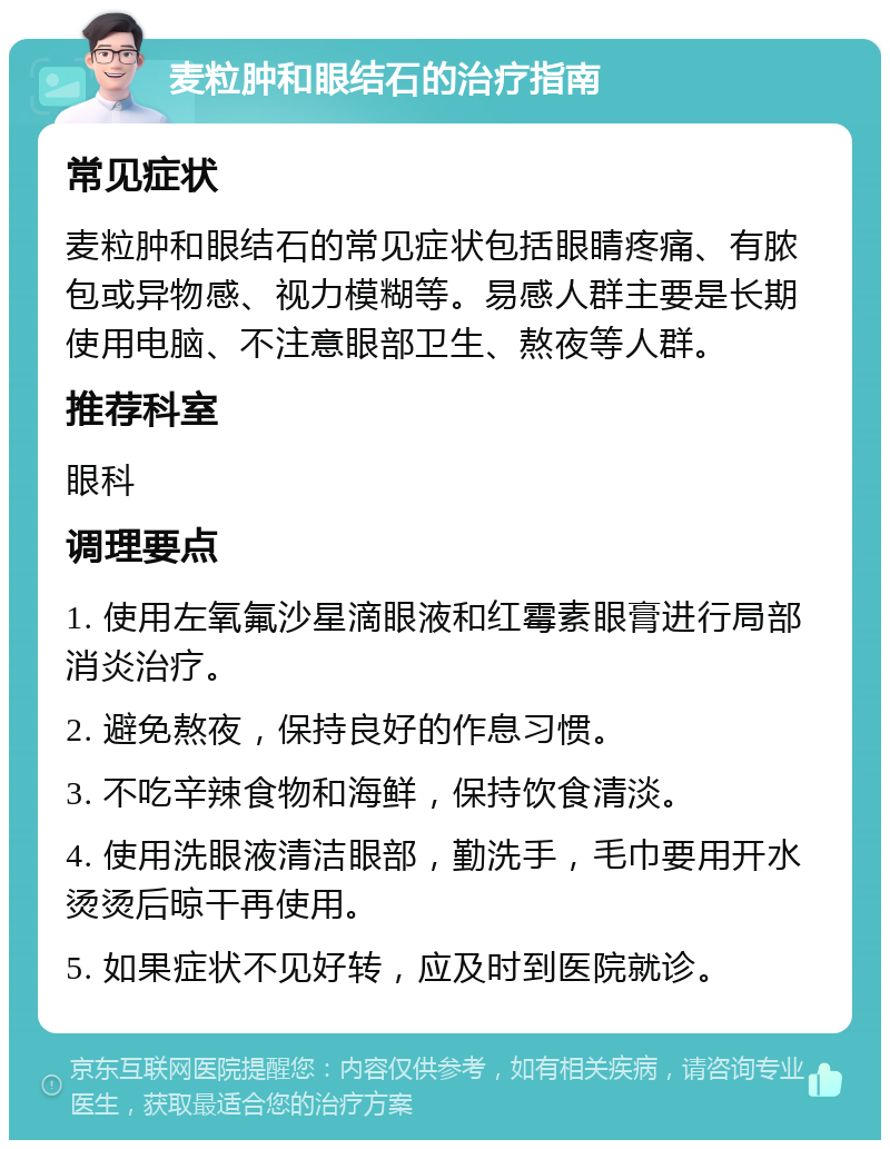 麦粒肿和眼结石的治疗指南 常见症状 麦粒肿和眼结石的常见症状包括眼睛疼痛、有脓包或异物感、视力模糊等。易感人群主要是长期使用电脑、不注意眼部卫生、熬夜等人群。 推荐科室 眼科 调理要点 1. 使用左氧氟沙星滴眼液和红霉素眼膏进行局部消炎治疗。 2. 避免熬夜，保持良好的作息习惯。 3. 不吃辛辣食物和海鲜，保持饮食清淡。 4. 使用洗眼液清洁眼部，勤洗手，毛巾要用开水烫烫后晾干再使用。 5. 如果症状不见好转，应及时到医院就诊。