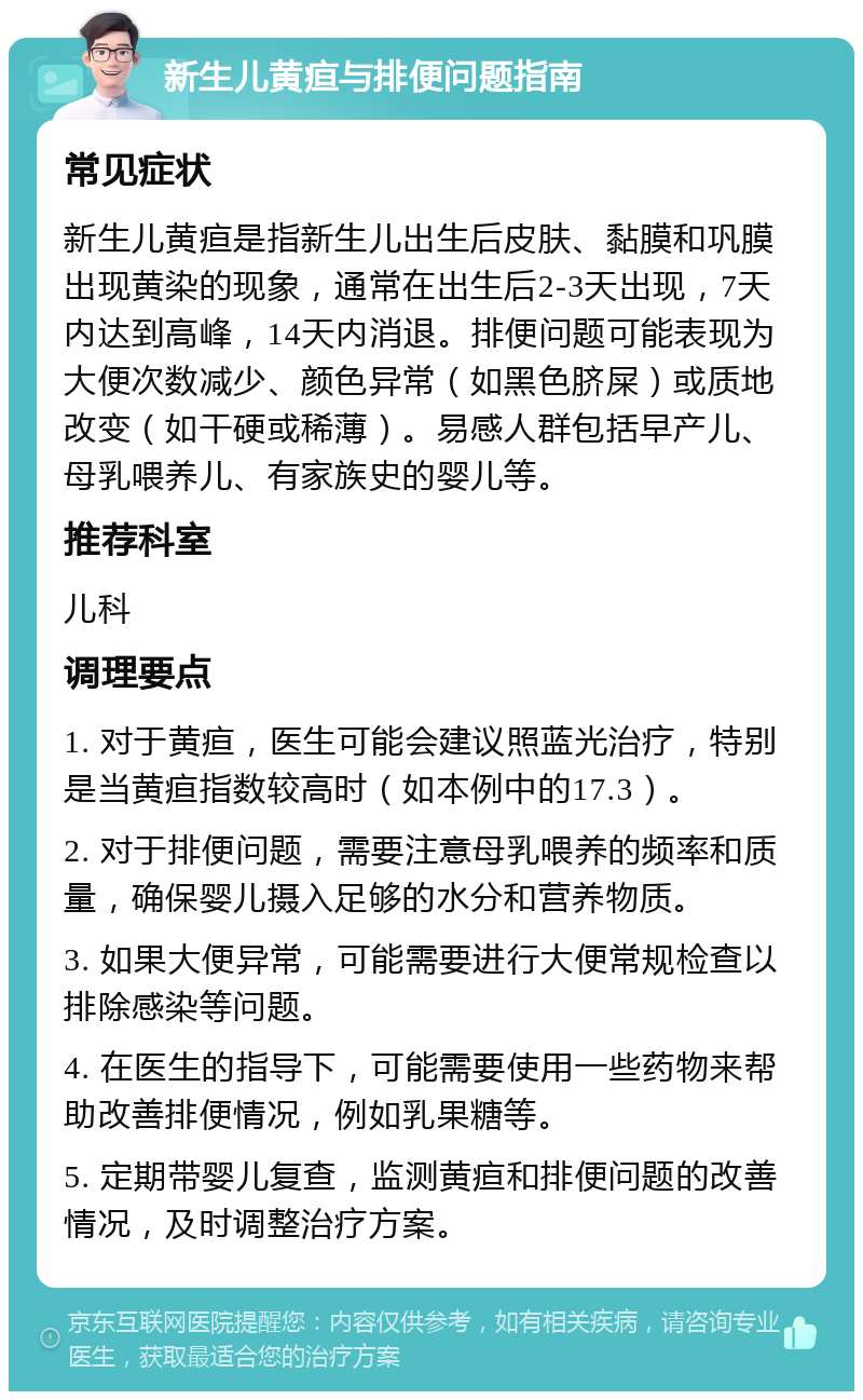 新生儿黄疸与排便问题指南 常见症状 新生儿黄疸是指新生儿出生后皮肤、黏膜和巩膜出现黄染的现象，通常在出生后2-3天出现，7天内达到高峰，14天内消退。排便问题可能表现为大便次数减少、颜色异常（如黑色脐屎）或质地改变（如干硬或稀薄）。易感人群包括早产儿、母乳喂养儿、有家族史的婴儿等。 推荐科室 儿科 调理要点 1. 对于黄疸，医生可能会建议照蓝光治疗，特别是当黄疸指数较高时（如本例中的17.3）。 2. 对于排便问题，需要注意母乳喂养的频率和质量，确保婴儿摄入足够的水分和营养物质。 3. 如果大便异常，可能需要进行大便常规检查以排除感染等问题。 4. 在医生的指导下，可能需要使用一些药物来帮助改善排便情况，例如乳果糖等。 5. 定期带婴儿复查，监测黄疸和排便问题的改善情况，及时调整治疗方案。