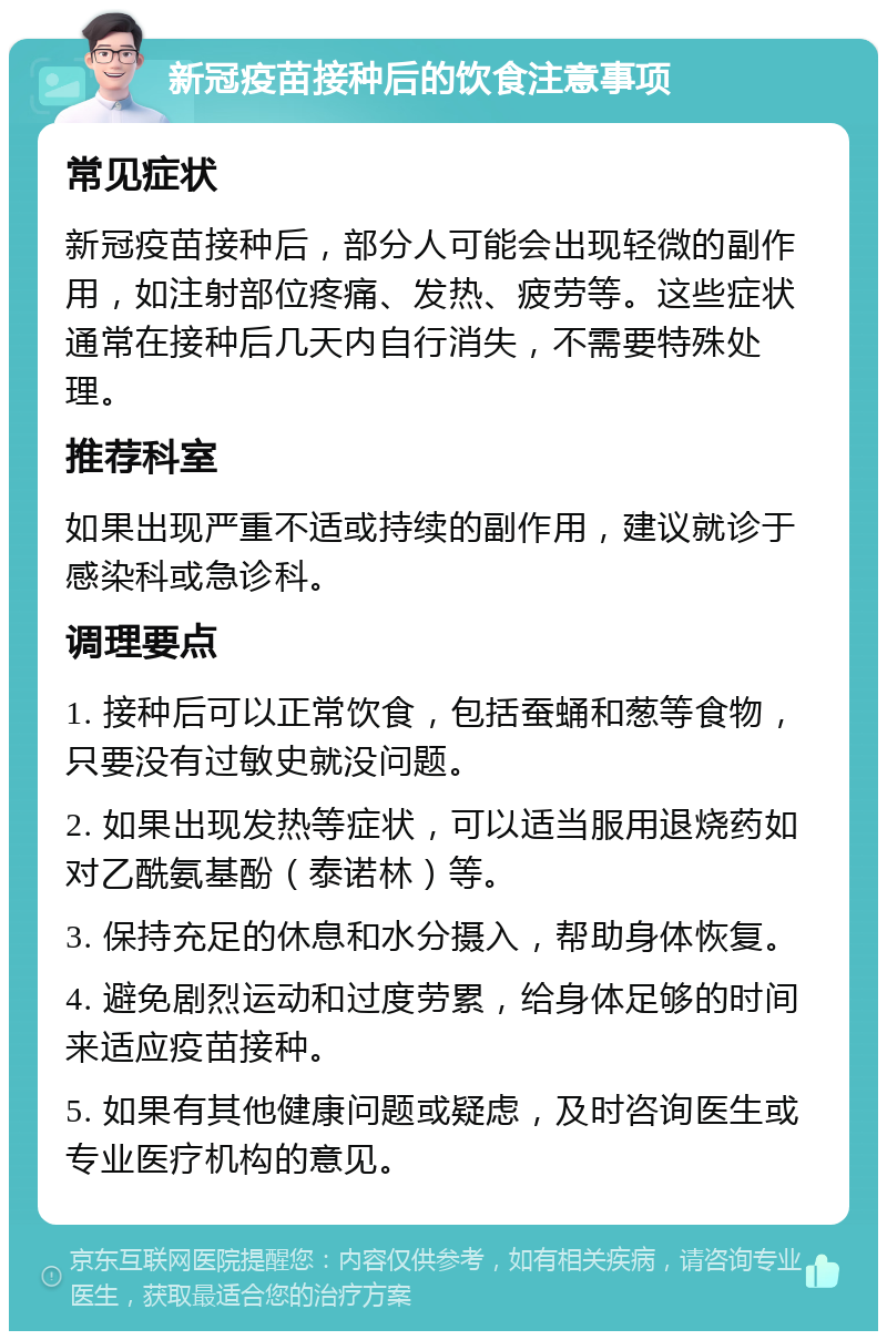 新冠疫苗接种后的饮食注意事项 常见症状 新冠疫苗接种后，部分人可能会出现轻微的副作用，如注射部位疼痛、发热、疲劳等。这些症状通常在接种后几天内自行消失，不需要特殊处理。 推荐科室 如果出现严重不适或持续的副作用，建议就诊于感染科或急诊科。 调理要点 1. 接种后可以正常饮食，包括蚕蛹和葱等食物，只要没有过敏史就没问题。 2. 如果出现发热等症状，可以适当服用退烧药如对乙酰氨基酚（泰诺林）等。 3. 保持充足的休息和水分摄入，帮助身体恢复。 4. 避免剧烈运动和过度劳累，给身体足够的时间来适应疫苗接种。 5. 如果有其他健康问题或疑虑，及时咨询医生或专业医疗机构的意见。