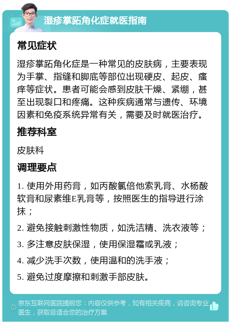 湿疹掌跖角化症就医指南 常见症状 湿疹掌跖角化症是一种常见的皮肤病，主要表现为手掌、指缝和脚底等部位出现硬皮、起皮、瘙痒等症状。患者可能会感到皮肤干燥、紧绷，甚至出现裂口和疼痛。这种疾病通常与遗传、环境因素和免疫系统异常有关，需要及时就医治疗。 推荐科室 皮肤科 调理要点 1. 使用外用药膏，如丙酸氯倍他索乳膏、水杨酸软膏和尿素维E乳膏等，按照医生的指导进行涂抹； 2. 避免接触刺激性物质，如洗洁精、洗衣液等； 3. 多注意皮肤保湿，使用保湿霜或乳液； 4. 减少洗手次数，使用温和的洗手液； 5. 避免过度摩擦和刺激手部皮肤。