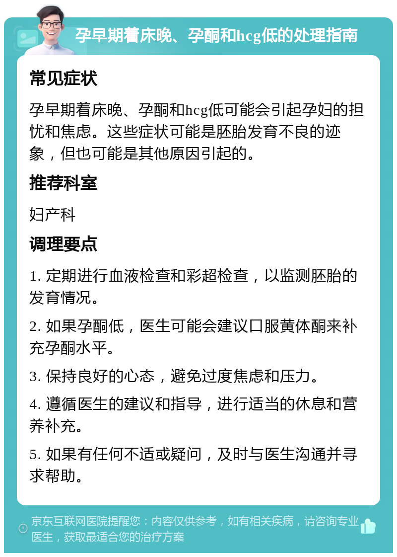 孕早期着床晚、孕酮和hcg低的处理指南 常见症状 孕早期着床晚、孕酮和hcg低可能会引起孕妇的担忧和焦虑。这些症状可能是胚胎发育不良的迹象，但也可能是其他原因引起的。 推荐科室 妇产科 调理要点 1. 定期进行血液检查和彩超检查，以监测胚胎的发育情况。 2. 如果孕酮低，医生可能会建议口服黄体酮来补充孕酮水平。 3. 保持良好的心态，避免过度焦虑和压力。 4. 遵循医生的建议和指导，进行适当的休息和营养补充。 5. 如果有任何不适或疑问，及时与医生沟通并寻求帮助。