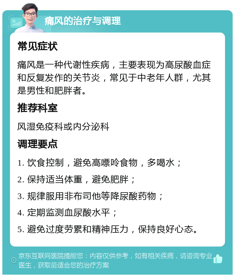 痛风的治疗与调理 常见症状 痛风是一种代谢性疾病，主要表现为高尿酸血症和反复发作的关节炎，常见于中老年人群，尤其是男性和肥胖者。 推荐科室 风湿免疫科或内分泌科 调理要点 1. 饮食控制，避免高嘌呤食物，多喝水； 2. 保持适当体重，避免肥胖； 3. 规律服用非布司他等降尿酸药物； 4. 定期监测血尿酸水平； 5. 避免过度劳累和精神压力，保持良好心态。