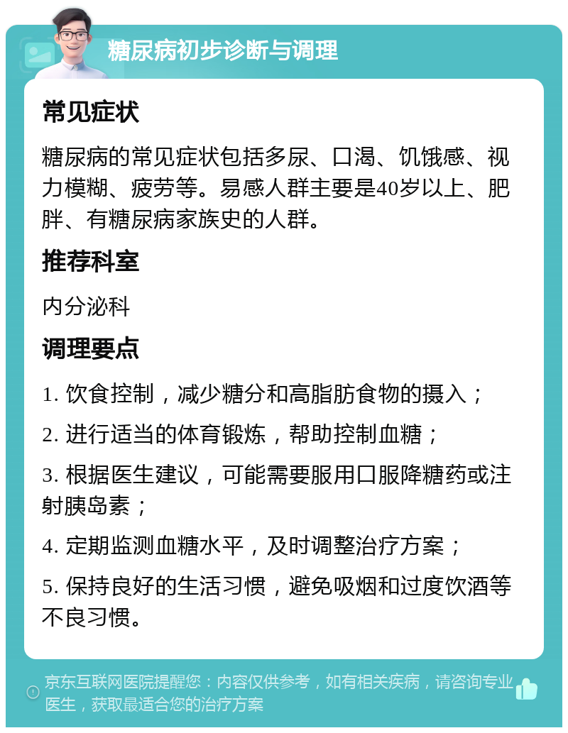 糖尿病初步诊断与调理 常见症状 糖尿病的常见症状包括多尿、口渴、饥饿感、视力模糊、疲劳等。易感人群主要是40岁以上、肥胖、有糖尿病家族史的人群。 推荐科室 内分泌科 调理要点 1. 饮食控制，减少糖分和高脂肪食物的摄入； 2. 进行适当的体育锻炼，帮助控制血糖； 3. 根据医生建议，可能需要服用口服降糖药或注射胰岛素； 4. 定期监测血糖水平，及时调整治疗方案； 5. 保持良好的生活习惯，避免吸烟和过度饮酒等不良习惯。