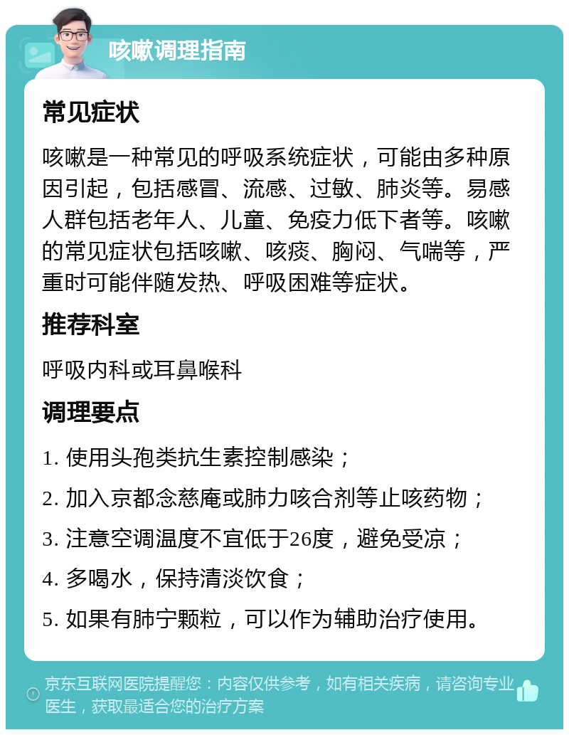 咳嗽调理指南 常见症状 咳嗽是一种常见的呼吸系统症状，可能由多种原因引起，包括感冒、流感、过敏、肺炎等。易感人群包括老年人、儿童、免疫力低下者等。咳嗽的常见症状包括咳嗽、咳痰、胸闷、气喘等，严重时可能伴随发热、呼吸困难等症状。 推荐科室 呼吸内科或耳鼻喉科 调理要点 1. 使用头孢类抗生素控制感染； 2. 加入京都念慈庵或肺力咳合剂等止咳药物； 3. 注意空调温度不宜低于26度，避免受凉； 4. 多喝水，保持清淡饮食； 5. 如果有肺宁颗粒，可以作为辅助治疗使用。