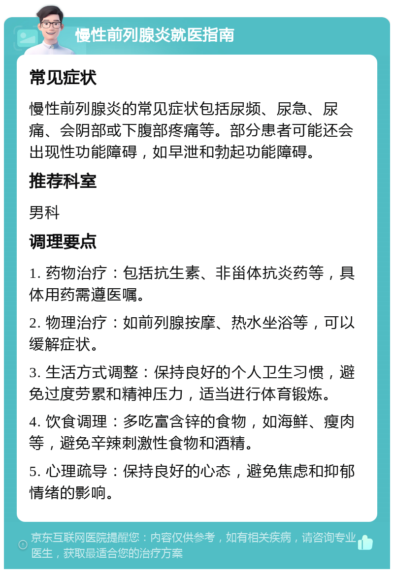 慢性前列腺炎就医指南 常见症状 慢性前列腺炎的常见症状包括尿频、尿急、尿痛、会阴部或下腹部疼痛等。部分患者可能还会出现性功能障碍，如早泄和勃起功能障碍。 推荐科室 男科 调理要点 1. 药物治疗：包括抗生素、非甾体抗炎药等，具体用药需遵医嘱。 2. 物理治疗：如前列腺按摩、热水坐浴等，可以缓解症状。 3. 生活方式调整：保持良好的个人卫生习惯，避免过度劳累和精神压力，适当进行体育锻炼。 4. 饮食调理：多吃富含锌的食物，如海鲜、瘦肉等，避免辛辣刺激性食物和酒精。 5. 心理疏导：保持良好的心态，避免焦虑和抑郁情绪的影响。