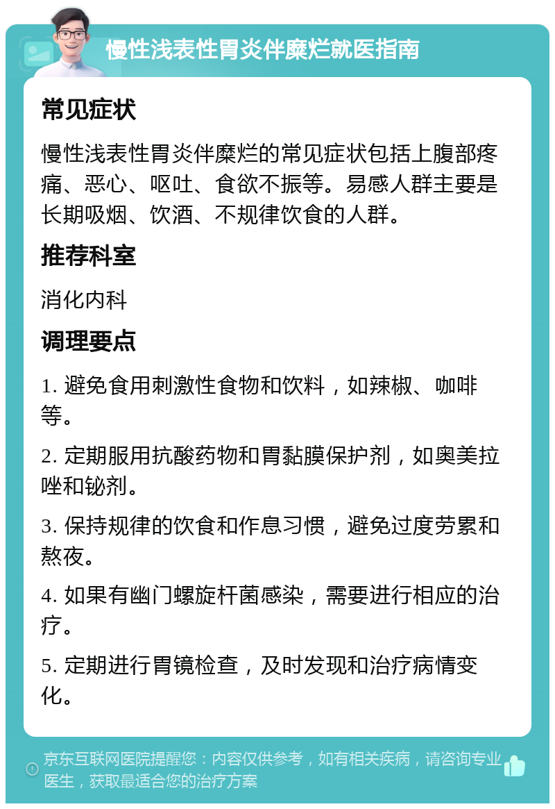 慢性浅表性胃炎伴糜烂就医指南 常见症状 慢性浅表性胃炎伴糜烂的常见症状包括上腹部疼痛、恶心、呕吐、食欲不振等。易感人群主要是长期吸烟、饮酒、不规律饮食的人群。 推荐科室 消化内科 调理要点 1. 避免食用刺激性食物和饮料，如辣椒、咖啡等。 2. 定期服用抗酸药物和胃黏膜保护剂，如奥美拉唑和铋剂。 3. 保持规律的饮食和作息习惯，避免过度劳累和熬夜。 4. 如果有幽门螺旋杆菌感染，需要进行相应的治疗。 5. 定期进行胃镜检查，及时发现和治疗病情变化。