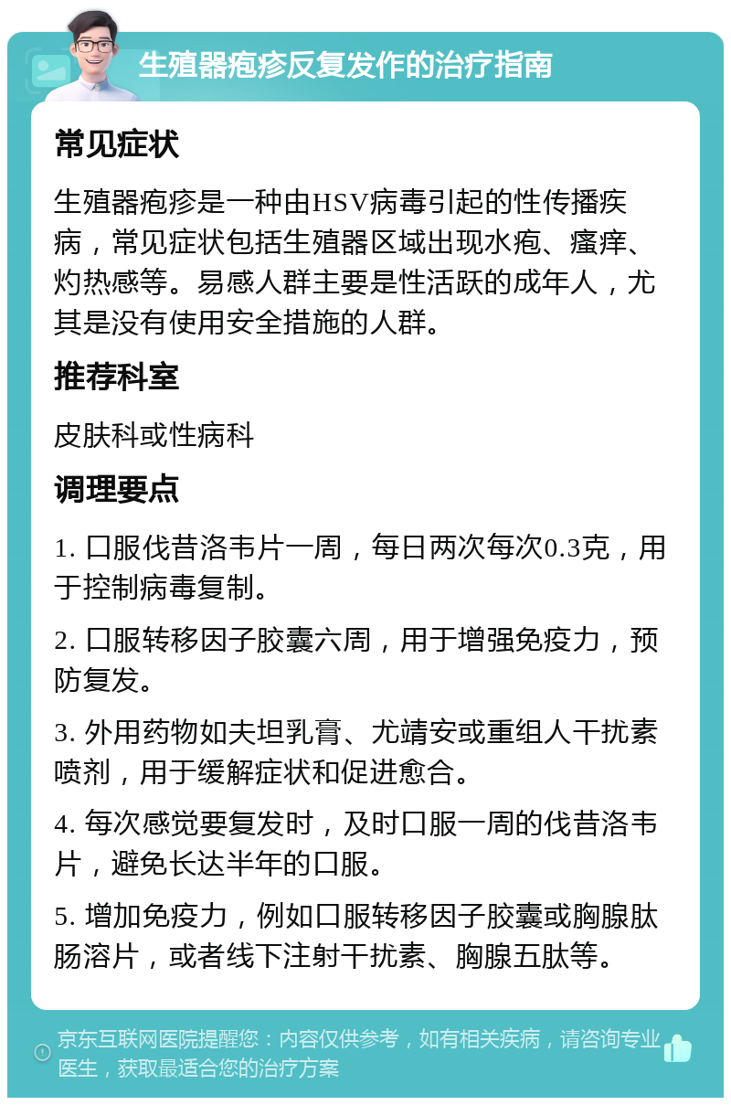 生殖器疱疹反复发作的治疗指南 常见症状 生殖器疱疹是一种由HSV病毒引起的性传播疾病，常见症状包括生殖器区域出现水疱、瘙痒、灼热感等。易感人群主要是性活跃的成年人，尤其是没有使用安全措施的人群。 推荐科室 皮肤科或性病科 调理要点 1. 口服伐昔洛韦片一周，每日两次每次0.3克，用于控制病毒复制。 2. 口服转移因子胶囊六周，用于增强免疫力，预防复发。 3. 外用药物如夫坦乳膏、尤靖安或重组人干扰素喷剂，用于缓解症状和促进愈合。 4. 每次感觉要复发时，及时口服一周的伐昔洛韦片，避免长达半年的口服。 5. 增加免疫力，例如口服转移因子胶囊或胸腺肽肠溶片，或者线下注射干扰素、胸腺五肽等。