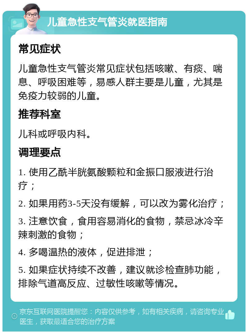 儿童急性支气管炎就医指南 常见症状 儿童急性支气管炎常见症状包括咳嗽、有痰、喘息、呼吸困难等，易感人群主要是儿童，尤其是免疫力较弱的儿童。 推荐科室 儿科或呼吸内科。 调理要点 1. 使用乙酰半胱氨酸颗粒和金振口服液进行治疗； 2. 如果用药3-5天没有缓解，可以改为雾化治疗； 3. 注意饮食，食用容易消化的食物，禁忌冰冷辛辣刺激的食物； 4. 多喝温热的液体，促进排泄； 5. 如果症状持续不改善，建议就诊检查肺功能，排除气道高反应、过敏性咳嗽等情况。