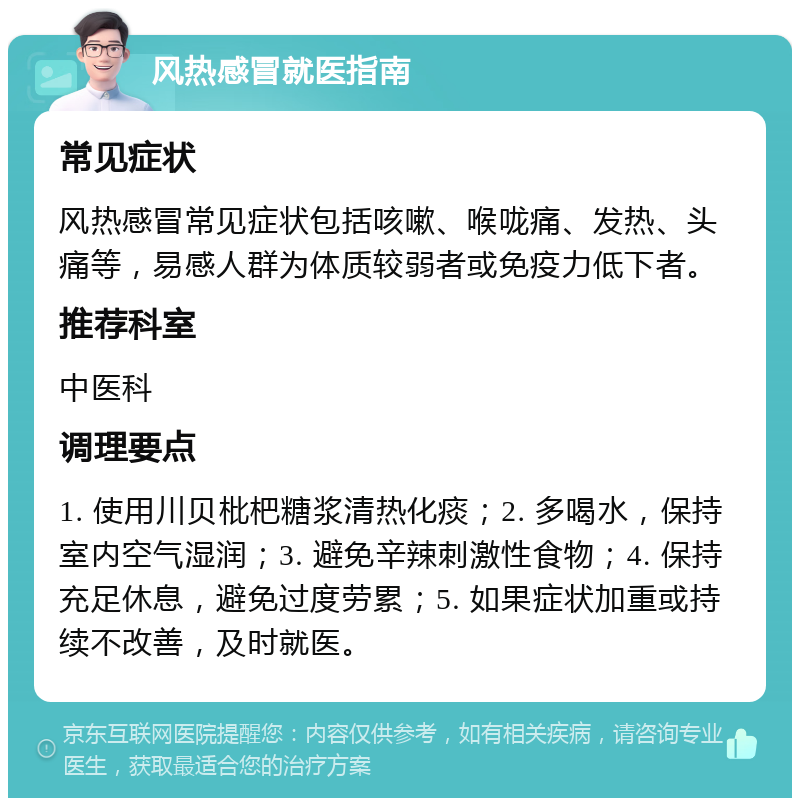 风热感冒就医指南 常见症状 风热感冒常见症状包括咳嗽、喉咙痛、发热、头痛等，易感人群为体质较弱者或免疫力低下者。 推荐科室 中医科 调理要点 1. 使用川贝枇杷糖浆清热化痰；2. 多喝水，保持室内空气湿润；3. 避免辛辣刺激性食物；4. 保持充足休息，避免过度劳累；5. 如果症状加重或持续不改善，及时就医。