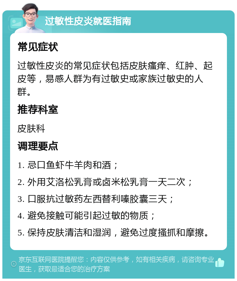 过敏性皮炎就医指南 常见症状 过敏性皮炎的常见症状包括皮肤瘙痒、红肿、起皮等，易感人群为有过敏史或家族过敏史的人群。 推荐科室 皮肤科 调理要点 1. 忌口鱼虾牛羊肉和酒； 2. 外用艾洛松乳膏或卤米松乳膏一天二次； 3. 口服抗过敏药左西替利嗪胶囊三天； 4. 避免接触可能引起过敏的物质； 5. 保持皮肤清洁和湿润，避免过度搔抓和摩擦。