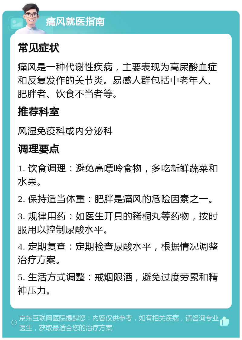 痛风就医指南 常见症状 痛风是一种代谢性疾病，主要表现为高尿酸血症和反复发作的关节炎。易感人群包括中老年人、肥胖者、饮食不当者等。 推荐科室 风湿免疫科或内分泌科 调理要点 1. 饮食调理：避免高嘌呤食物，多吃新鲜蔬菜和水果。 2. 保持适当体重：肥胖是痛风的危险因素之一。 3. 规律用药：如医生开具的豨桐丸等药物，按时服用以控制尿酸水平。 4. 定期复查：定期检查尿酸水平，根据情况调整治疗方案。 5. 生活方式调整：戒烟限酒，避免过度劳累和精神压力。