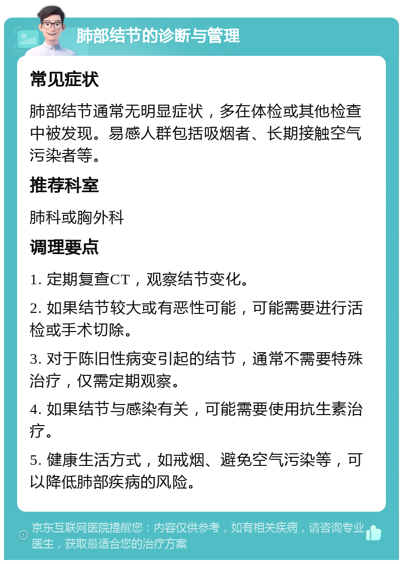 肺部结节的诊断与管理 常见症状 肺部结节通常无明显症状，多在体检或其他检查中被发现。易感人群包括吸烟者、长期接触空气污染者等。 推荐科室 肺科或胸外科 调理要点 1. 定期复查CT，观察结节变化。 2. 如果结节较大或有恶性可能，可能需要进行活检或手术切除。 3. 对于陈旧性病变引起的结节，通常不需要特殊治疗，仅需定期观察。 4. 如果结节与感染有关，可能需要使用抗生素治疗。 5. 健康生活方式，如戒烟、避免空气污染等，可以降低肺部疾病的风险。