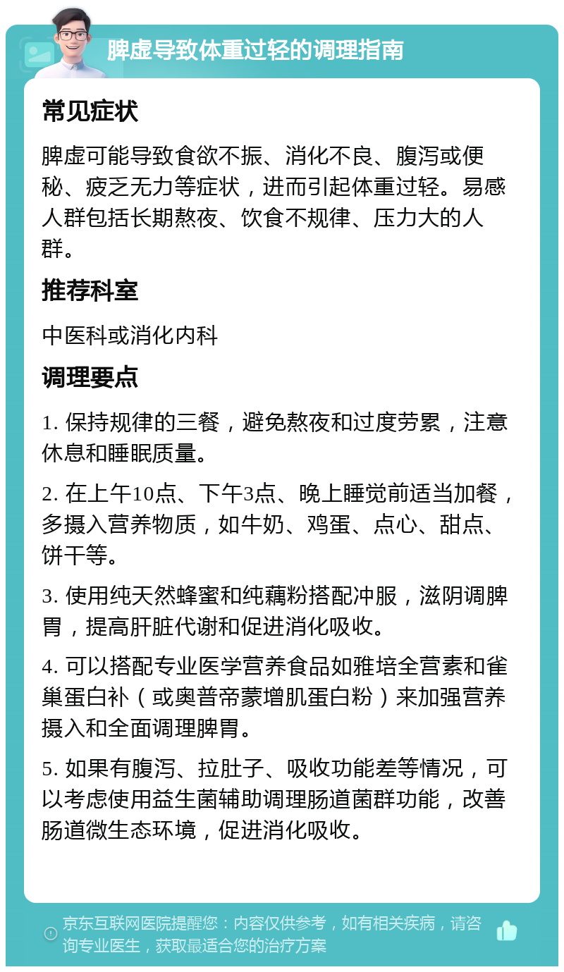 脾虚导致体重过轻的调理指南 常见症状 脾虚可能导致食欲不振、消化不良、腹泻或便秘、疲乏无力等症状，进而引起体重过轻。易感人群包括长期熬夜、饮食不规律、压力大的人群。 推荐科室 中医科或消化内科 调理要点 1. 保持规律的三餐，避免熬夜和过度劳累，注意休息和睡眠质量。 2. 在上午10点、下午3点、晚上睡觉前适当加餐，多摄入营养物质，如牛奶、鸡蛋、点心、甜点、饼干等。 3. 使用纯天然蜂蜜和纯藕粉搭配冲服，滋阴调脾胃，提高肝脏代谢和促进消化吸收。 4. 可以搭配专业医学营养食品如雅培全营素和雀巢蛋白补（或奥普帝蒙增肌蛋白粉）来加强营养摄入和全面调理脾胃。 5. 如果有腹泻、拉肚子、吸收功能差等情况，可以考虑使用益生菌辅助调理肠道菌群功能，改善肠道微生态环境，促进消化吸收。