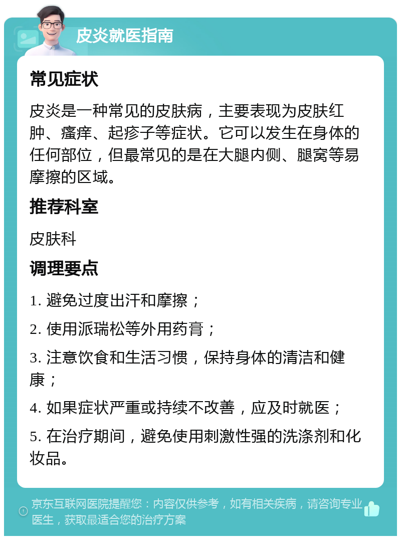 皮炎就医指南 常见症状 皮炎是一种常见的皮肤病，主要表现为皮肤红肿、瘙痒、起疹子等症状。它可以发生在身体的任何部位，但最常见的是在大腿内侧、腿窝等易摩擦的区域。 推荐科室 皮肤科 调理要点 1. 避免过度出汗和摩擦； 2. 使用派瑞松等外用药膏； 3. 注意饮食和生活习惯，保持身体的清洁和健康； 4. 如果症状严重或持续不改善，应及时就医； 5. 在治疗期间，避免使用刺激性强的洗涤剂和化妆品。