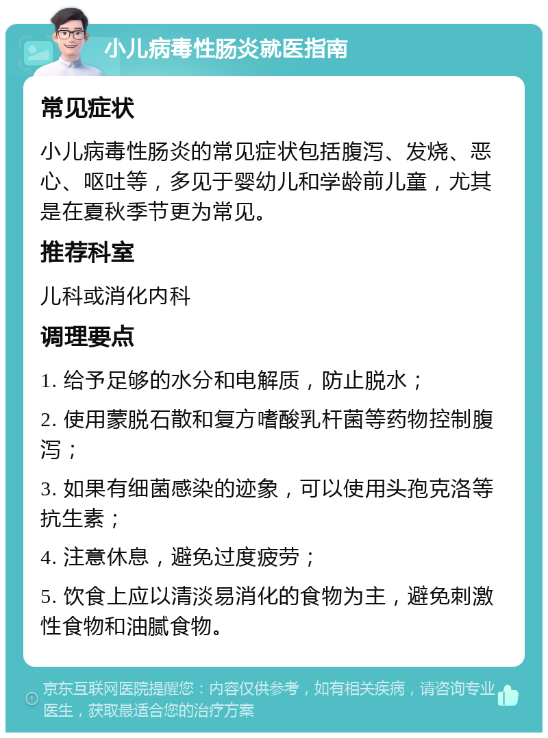 小儿病毒性肠炎就医指南 常见症状 小儿病毒性肠炎的常见症状包括腹泻、发烧、恶心、呕吐等，多见于婴幼儿和学龄前儿童，尤其是在夏秋季节更为常见。 推荐科室 儿科或消化内科 调理要点 1. 给予足够的水分和电解质，防止脱水； 2. 使用蒙脱石散和复方嗜酸乳杆菌等药物控制腹泻； 3. 如果有细菌感染的迹象，可以使用头孢克洛等抗生素； 4. 注意休息，避免过度疲劳； 5. 饮食上应以清淡易消化的食物为主，避免刺激性食物和油腻食物。