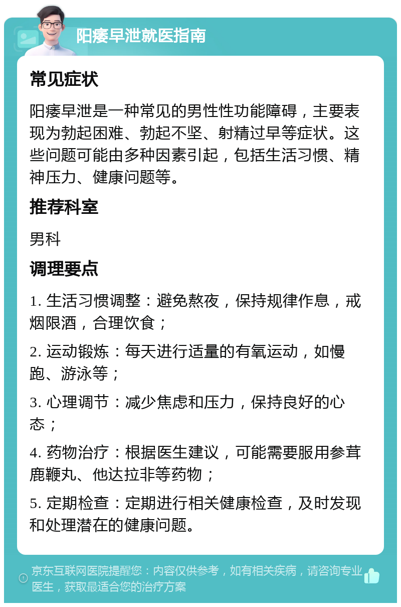 阳痿早泄就医指南 常见症状 阳痿早泄是一种常见的男性性功能障碍，主要表现为勃起困难、勃起不坚、射精过早等症状。这些问题可能由多种因素引起，包括生活习惯、精神压力、健康问题等。 推荐科室 男科 调理要点 1. 生活习惯调整：避免熬夜，保持规律作息，戒烟限酒，合理饮食； 2. 运动锻炼：每天进行适量的有氧运动，如慢跑、游泳等； 3. 心理调节：减少焦虑和压力，保持良好的心态； 4. 药物治疗：根据医生建议，可能需要服用参茸鹿鞭丸、他达拉非等药物； 5. 定期检查：定期进行相关健康检查，及时发现和处理潜在的健康问题。