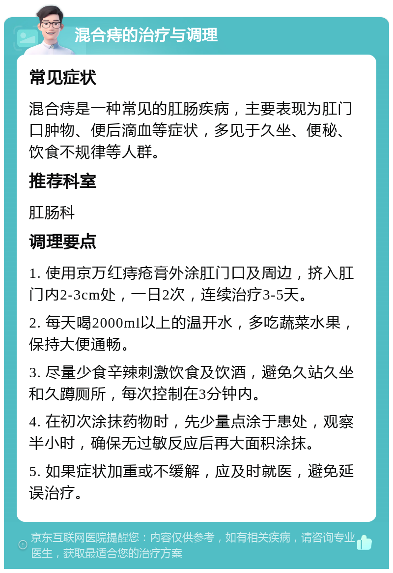 混合痔的治疗与调理 常见症状 混合痔是一种常见的肛肠疾病，主要表现为肛门口肿物、便后滴血等症状，多见于久坐、便秘、饮食不规律等人群。 推荐科室 肛肠科 调理要点 1. 使用京万红痔疮膏外涂肛门口及周边，挤入肛门内2-3cm处，一日2次，连续治疗3-5天。 2. 每天喝2000ml以上的温开水，多吃蔬菜水果，保持大便通畅。 3. 尽量少食辛辣刺激饮食及饮酒，避免久站久坐和久蹲厕所，每次控制在3分钟内。 4. 在初次涂抹药物时，先少量点涂于患处，观察半小时，确保无过敏反应后再大面积涂抹。 5. 如果症状加重或不缓解，应及时就医，避免延误治疗。