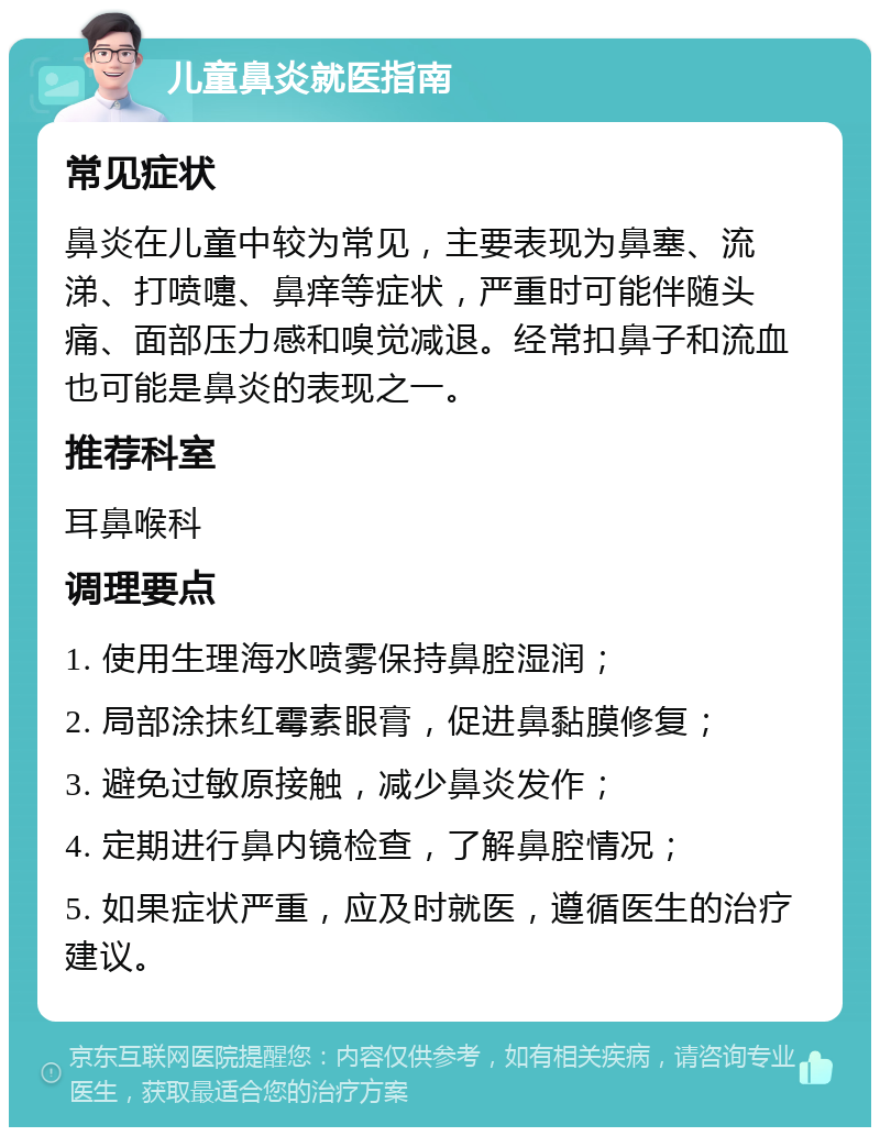 儿童鼻炎就医指南 常见症状 鼻炎在儿童中较为常见，主要表现为鼻塞、流涕、打喷嚏、鼻痒等症状，严重时可能伴随头痛、面部压力感和嗅觉减退。经常扣鼻子和流血也可能是鼻炎的表现之一。 推荐科室 耳鼻喉科 调理要点 1. 使用生理海水喷雾保持鼻腔湿润； 2. 局部涂抹红霉素眼膏，促进鼻黏膜修复； 3. 避免过敏原接触，减少鼻炎发作； 4. 定期进行鼻内镜检查，了解鼻腔情况； 5. 如果症状严重，应及时就医，遵循医生的治疗建议。