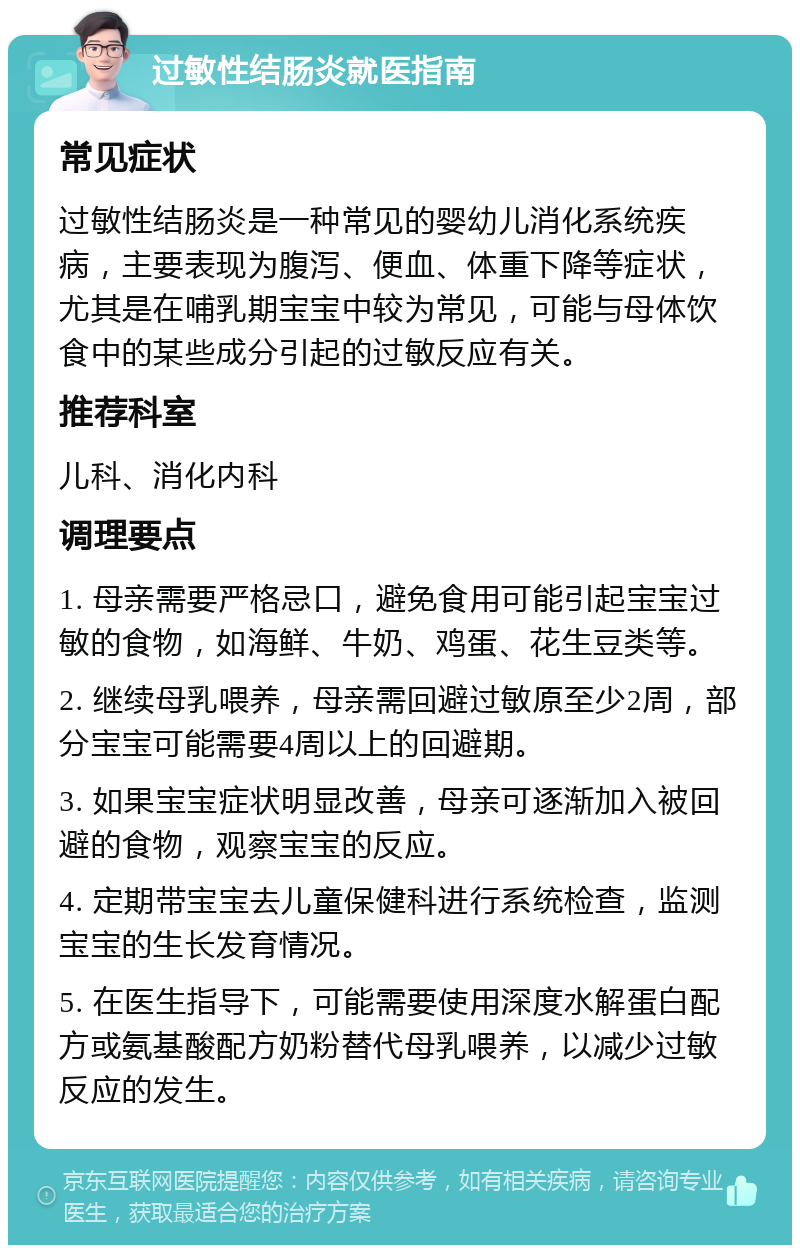 过敏性结肠炎就医指南 常见症状 过敏性结肠炎是一种常见的婴幼儿消化系统疾病，主要表现为腹泻、便血、体重下降等症状，尤其是在哺乳期宝宝中较为常见，可能与母体饮食中的某些成分引起的过敏反应有关。 推荐科室 儿科、消化内科 调理要点 1. 母亲需要严格忌口，避免食用可能引起宝宝过敏的食物，如海鲜、牛奶、鸡蛋、花生豆类等。 2. 继续母乳喂养，母亲需回避过敏原至少2周，部分宝宝可能需要4周以上的回避期。 3. 如果宝宝症状明显改善，母亲可逐渐加入被回避的食物，观察宝宝的反应。 4. 定期带宝宝去儿童保健科进行系统检查，监测宝宝的生长发育情况。 5. 在医生指导下，可能需要使用深度水解蛋白配方或氨基酸配方奶粉替代母乳喂养，以减少过敏反应的发生。