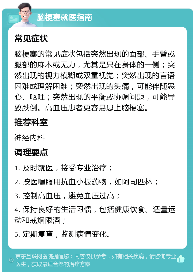 脑梗塞就医指南 常见症状 脑梗塞的常见症状包括突然出现的面部、手臂或腿部的麻木或无力，尤其是只在身体的一侧；突然出现的视力模糊或双重视觉；突然出现的言语困难或理解困难；突然出现的头痛，可能伴随恶心、呕吐；突然出现的平衡或协调问题，可能导致跌倒。高血压患者更容易患上脑梗塞。 推荐科室 神经内科 调理要点 1. 及时就医，接受专业治疗； 2. 按医嘱服用抗血小板药物，如阿司匹林； 3. 控制高血压，避免血压过高； 4. 保持良好的生活习惯，包括健康饮食、适量运动和戒烟限酒； 5. 定期复查，监测病情变化。