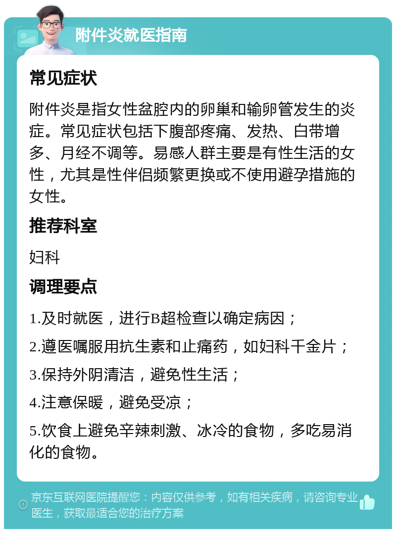 附件炎就医指南 常见症状 附件炎是指女性盆腔内的卵巢和输卵管发生的炎症。常见症状包括下腹部疼痛、发热、白带增多、月经不调等。易感人群主要是有性生活的女性，尤其是性伴侣频繁更换或不使用避孕措施的女性。 推荐科室 妇科 调理要点 1.及时就医，进行B超检查以确定病因； 2.遵医嘱服用抗生素和止痛药，如妇科千金片； 3.保持外阴清洁，避免性生活； 4.注意保暖，避免受凉； 5.饮食上避免辛辣刺激、冰冷的食物，多吃易消化的食物。