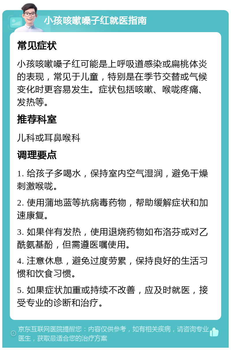 小孩咳嗽嗓子红就医指南 常见症状 小孩咳嗽嗓子红可能是上呼吸道感染或扁桃体炎的表现，常见于儿童，特别是在季节交替或气候变化时更容易发生。症状包括咳嗽、喉咙疼痛、发热等。 推荐科室 儿科或耳鼻喉科 调理要点 1. 给孩子多喝水，保持室内空气湿润，避免干燥刺激喉咙。 2. 使用蒲地蓝等抗病毒药物，帮助缓解症状和加速康复。 3. 如果伴有发热，使用退烧药物如布洛芬或对乙酰氨基酚，但需遵医嘱使用。 4. 注意休息，避免过度劳累，保持良好的生活习惯和饮食习惯。 5. 如果症状加重或持续不改善，应及时就医，接受专业的诊断和治疗。