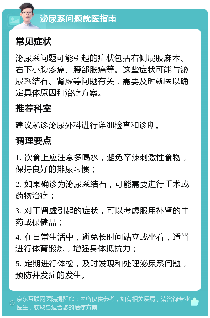 泌尿系问题就医指南 常见症状 泌尿系问题可能引起的症状包括右侧屁股麻木、右下小腹疼痛、腰部胀痛等。这些症状可能与泌尿系结石、肾虚等问题有关，需要及时就医以确定具体原因和治疗方案。 推荐科室 建议就诊泌尿外科进行详细检查和诊断。 调理要点 1. 饮食上应注意多喝水，避免辛辣刺激性食物，保持良好的排尿习惯； 2. 如果确诊为泌尿系结石，可能需要进行手术或药物治疗； 3. 对于肾虚引起的症状，可以考虑服用补肾的中药或保健品； 4. 在日常生活中，避免长时间站立或坐着，适当进行体育锻炼，增强身体抵抗力； 5. 定期进行体检，及时发现和处理泌尿系问题，预防并发症的发生。