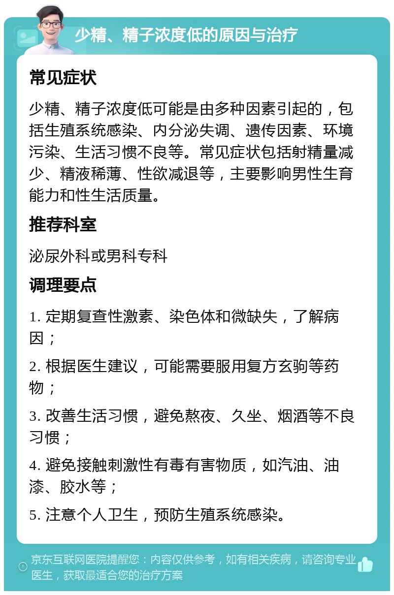 少精、精子浓度低的原因与治疗 常见症状 少精、精子浓度低可能是由多种因素引起的，包括生殖系统感染、内分泌失调、遗传因素、环境污染、生活习惯不良等。常见症状包括射精量减少、精液稀薄、性欲减退等，主要影响男性生育能力和性生活质量。 推荐科室 泌尿外科或男科专科 调理要点 1. 定期复查性激素、染色体和微缺失，了解病因； 2. 根据医生建议，可能需要服用复方玄驹等药物； 3. 改善生活习惯，避免熬夜、久坐、烟酒等不良习惯； 4. 避免接触刺激性有毒有害物质，如汽油、油漆、胶水等； 5. 注意个人卫生，预防生殖系统感染。