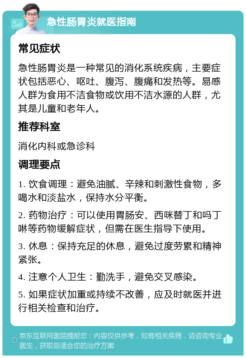 急性肠胃炎就医指南 常见症状 急性肠胃炎是一种常见的消化系统疾病，主要症状包括恶心、呕吐、腹泻、腹痛和发热等。易感人群为食用不洁食物或饮用不洁水源的人群，尤其是儿童和老年人。 推荐科室 消化内科或急诊科 调理要点 1. 饮食调理：避免油腻、辛辣和刺激性食物，多喝水和淡盐水，保持水分平衡。 2. 药物治疗：可以使用胃肠安、西咪替丁和吗丁啉等药物缓解症状，但需在医生指导下使用。 3. 休息：保持充足的休息，避免过度劳累和精神紧张。 4. 注意个人卫生：勤洗手，避免交叉感染。 5. 如果症状加重或持续不改善，应及时就医并进行相关检查和治疗。