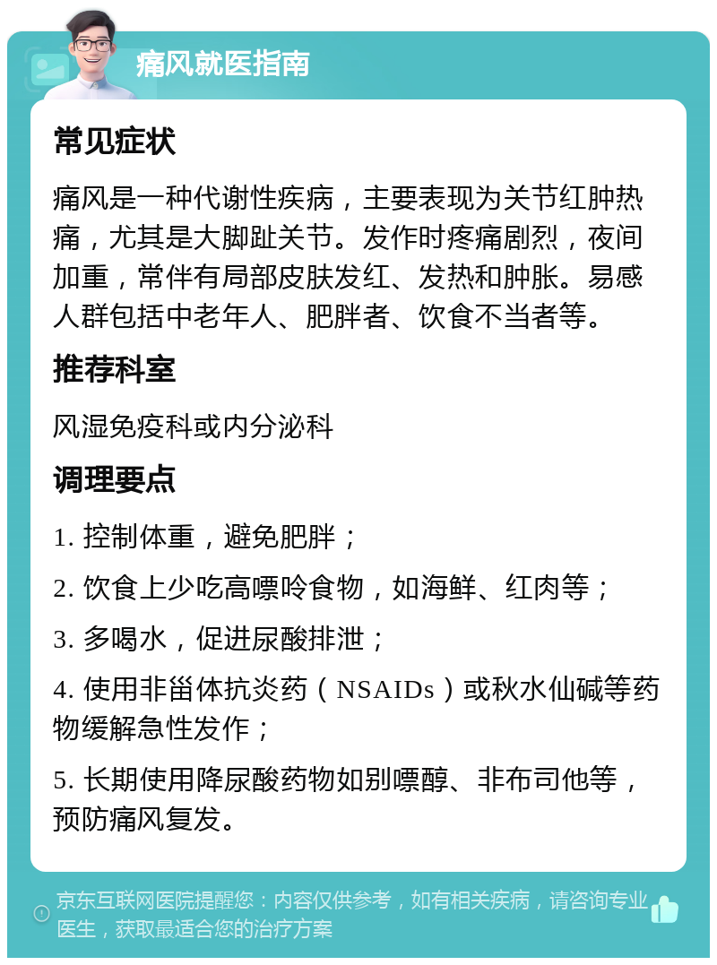 痛风就医指南 常见症状 痛风是一种代谢性疾病，主要表现为关节红肿热痛，尤其是大脚趾关节。发作时疼痛剧烈，夜间加重，常伴有局部皮肤发红、发热和肿胀。易感人群包括中老年人、肥胖者、饮食不当者等。 推荐科室 风湿免疫科或内分泌科 调理要点 1. 控制体重，避免肥胖； 2. 饮食上少吃高嘌呤食物，如海鲜、红肉等； 3. 多喝水，促进尿酸排泄； 4. 使用非甾体抗炎药（NSAIDs）或秋水仙碱等药物缓解急性发作； 5. 长期使用降尿酸药物如别嘌醇、非布司他等，预防痛风复发。