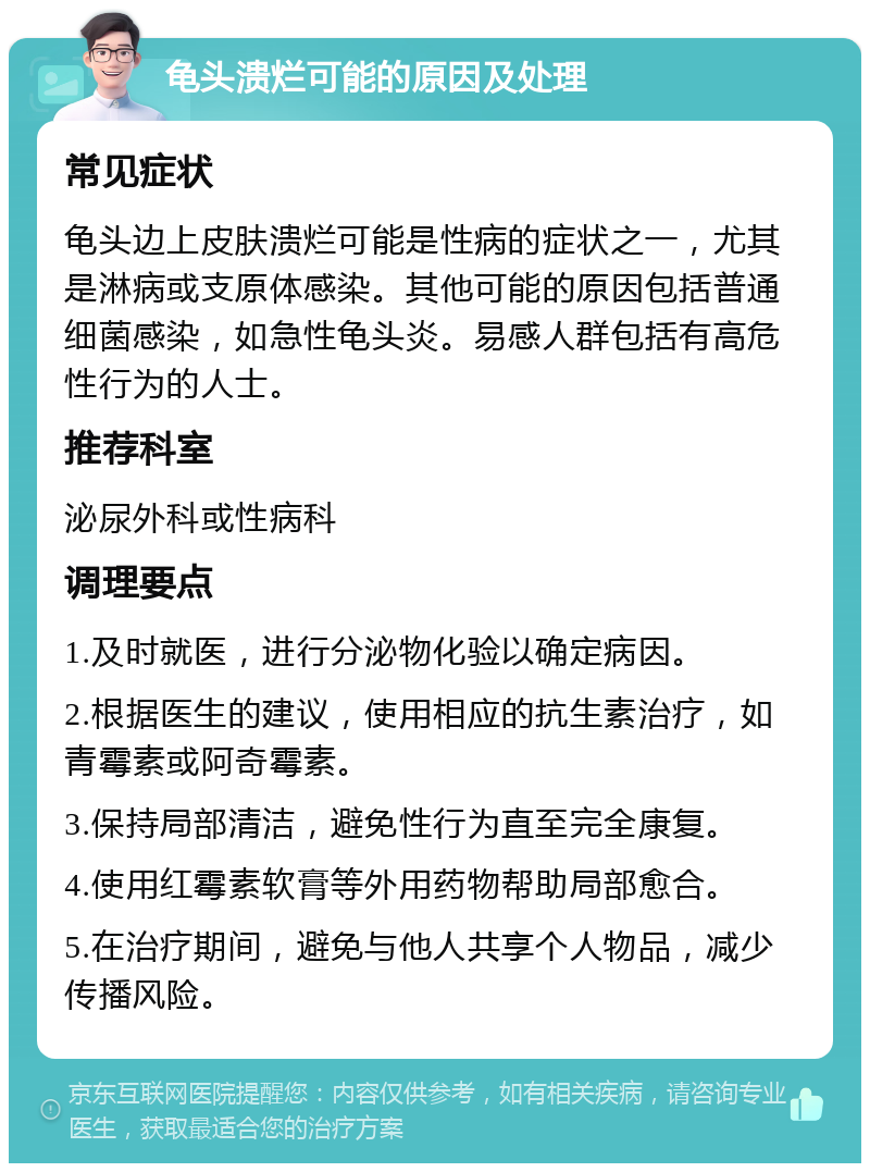 龟头溃烂可能的原因及处理 常见症状 龟头边上皮肤溃烂可能是性病的症状之一，尤其是淋病或支原体感染。其他可能的原因包括普通细菌感染，如急性龟头炎。易感人群包括有高危性行为的人士。 推荐科室 泌尿外科或性病科 调理要点 1.及时就医，进行分泌物化验以确定病因。 2.根据医生的建议，使用相应的抗生素治疗，如青霉素或阿奇霉素。 3.保持局部清洁，避免性行为直至完全康复。 4.使用红霉素软膏等外用药物帮助局部愈合。 5.在治疗期间，避免与他人共享个人物品，减少传播风险。