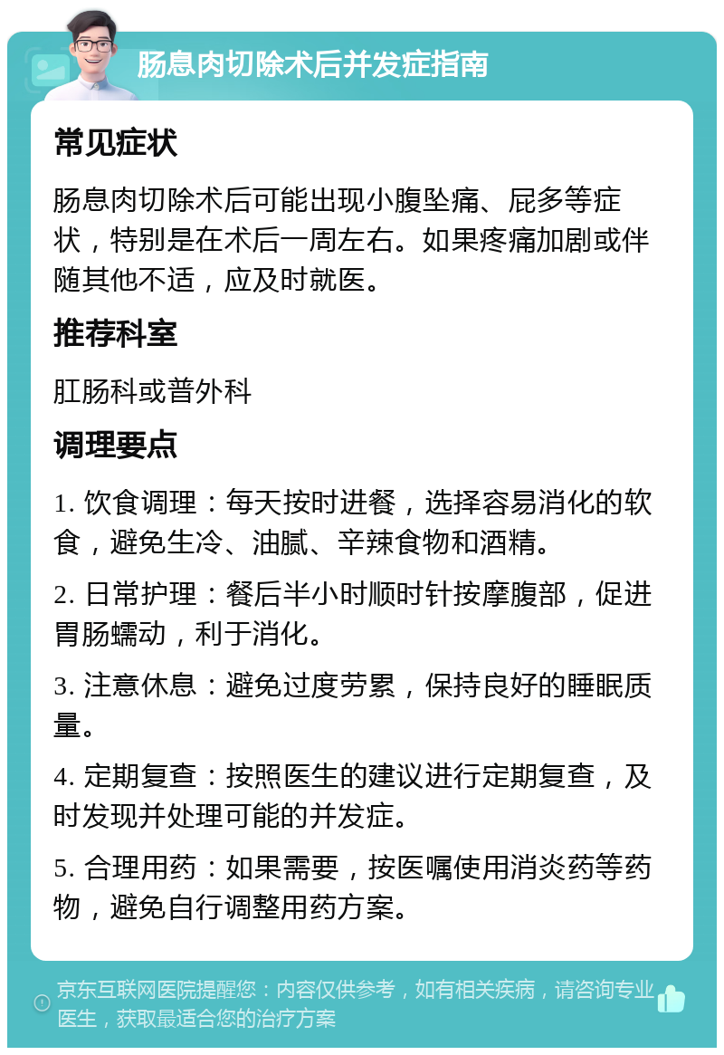 肠息肉切除术后并发症指南 常见症状 肠息肉切除术后可能出现小腹坠痛、屁多等症状，特别是在术后一周左右。如果疼痛加剧或伴随其他不适，应及时就医。 推荐科室 肛肠科或普外科 调理要点 1. 饮食调理：每天按时进餐，选择容易消化的软食，避免生冷、油腻、辛辣食物和酒精。 2. 日常护理：餐后半小时顺时针按摩腹部，促进胃肠蠕动，利于消化。 3. 注意休息：避免过度劳累，保持良好的睡眠质量。 4. 定期复查：按照医生的建议进行定期复查，及时发现并处理可能的并发症。 5. 合理用药：如果需要，按医嘱使用消炎药等药物，避免自行调整用药方案。