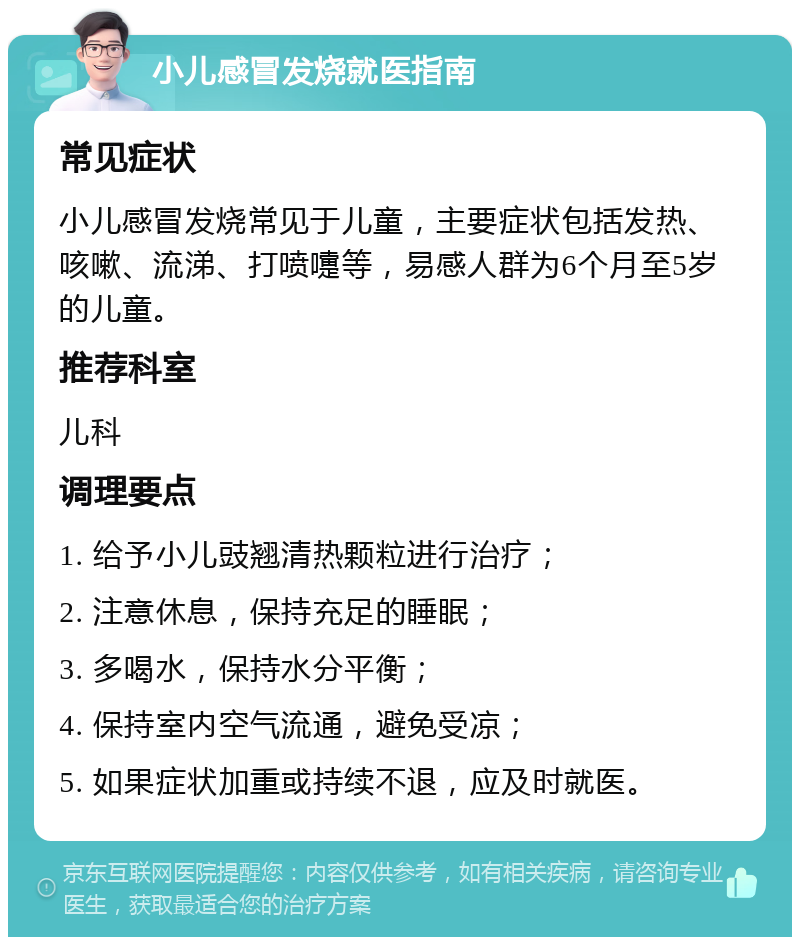 小儿感冒发烧就医指南 常见症状 小儿感冒发烧常见于儿童，主要症状包括发热、咳嗽、流涕、打喷嚏等，易感人群为6个月至5岁的儿童。 推荐科室 儿科 调理要点 1. 给予小儿豉翘清热颗粒进行治疗； 2. 注意休息，保持充足的睡眠； 3. 多喝水，保持水分平衡； 4. 保持室内空气流通，避免受凉； 5. 如果症状加重或持续不退，应及时就医。