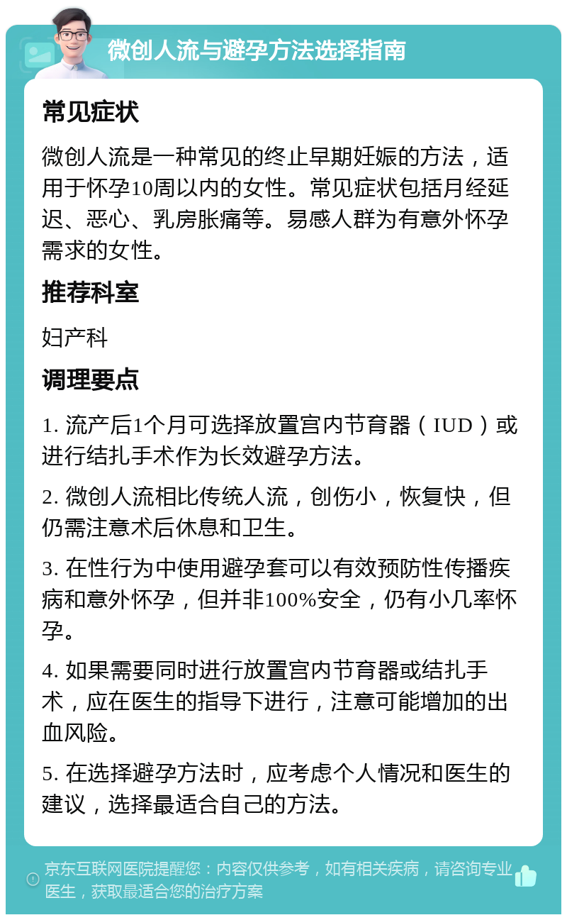 微创人流与避孕方法选择指南 常见症状 微创人流是一种常见的终止早期妊娠的方法，适用于怀孕10周以内的女性。常见症状包括月经延迟、恶心、乳房胀痛等。易感人群为有意外怀孕需求的女性。 推荐科室 妇产科 调理要点 1. 流产后1个月可选择放置宫内节育器（IUD）或进行结扎手术作为长效避孕方法。 2. 微创人流相比传统人流，创伤小，恢复快，但仍需注意术后休息和卫生。 3. 在性行为中使用避孕套可以有效预防性传播疾病和意外怀孕，但并非100%安全，仍有小几率怀孕。 4. 如果需要同时进行放置宫内节育器或结扎手术，应在医生的指导下进行，注意可能增加的出血风险。 5. 在选择避孕方法时，应考虑个人情况和医生的建议，选择最适合自己的方法。