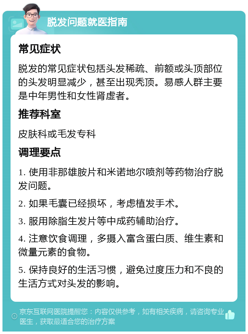 脱发问题就医指南 常见症状 脱发的常见症状包括头发稀疏、前额或头顶部位的头发明显减少，甚至出现秃顶。易感人群主要是中年男性和女性肾虚者。 推荐科室 皮肤科或毛发专科 调理要点 1. 使用非那雄胺片和米诺地尔喷剂等药物治疗脱发问题。 2. 如果毛囊已经损坏，考虑植发手术。 3. 服用除脂生发片等中成药辅助治疗。 4. 注意饮食调理，多摄入富含蛋白质、维生素和微量元素的食物。 5. 保持良好的生活习惯，避免过度压力和不良的生活方式对头发的影响。