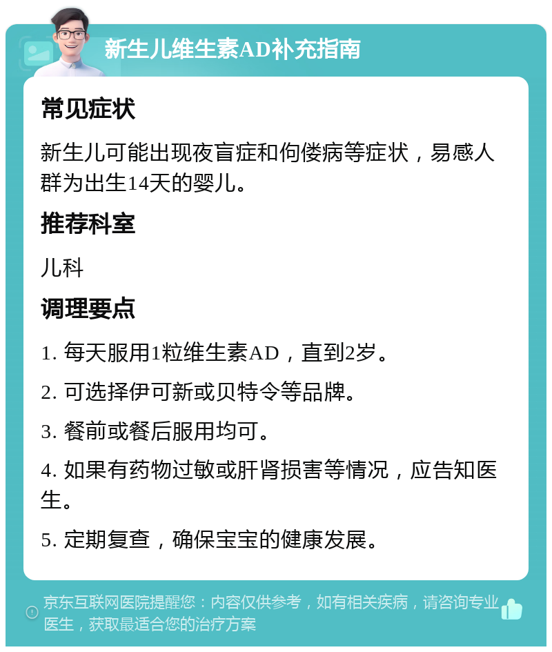 新生儿维生素AD补充指南 常见症状 新生儿可能出现夜盲症和佝偻病等症状，易感人群为出生14天的婴儿。 推荐科室 儿科 调理要点 1. 每天服用1粒维生素AD，直到2岁。 2. 可选择伊可新或贝特令等品牌。 3. 餐前或餐后服用均可。 4. 如果有药物过敏或肝肾损害等情况，应告知医生。 5. 定期复查，确保宝宝的健康发展。