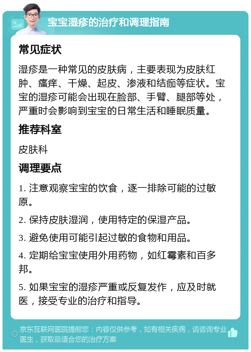 宝宝湿疹的治疗和调理指南 常见症状 湿疹是一种常见的皮肤病，主要表现为皮肤红肿、瘙痒、干燥、起皮、渗液和结痂等症状。宝宝的湿疹可能会出现在脸部、手臂、腿部等处，严重时会影响到宝宝的日常生活和睡眠质量。 推荐科室 皮肤科 调理要点 1. 注意观察宝宝的饮食，逐一排除可能的过敏原。 2. 保持皮肤湿润，使用特定的保湿产品。 3. 避免使用可能引起过敏的食物和用品。 4. 定期给宝宝使用外用药物，如红霉素和百多邦。 5. 如果宝宝的湿疹严重或反复发作，应及时就医，接受专业的治疗和指导。